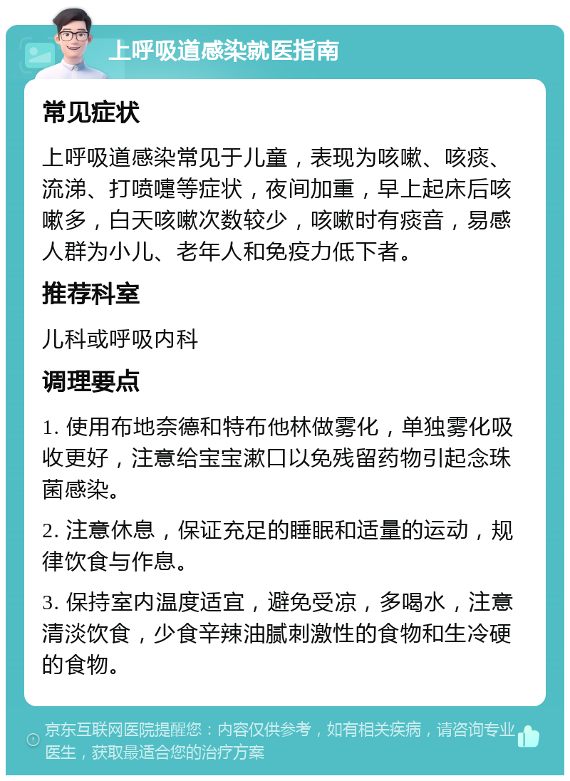 上呼吸道感染就医指南 常见症状 上呼吸道感染常见于儿童，表现为咳嗽、咳痰、流涕、打喷嚏等症状，夜间加重，早上起床后咳嗽多，白天咳嗽次数较少，咳嗽时有痰音，易感人群为小儿、老年人和免疫力低下者。 推荐科室 儿科或呼吸内科 调理要点 1. 使用布地奈德和特布他林做雾化，单独雾化吸收更好，注意给宝宝漱口以免残留药物引起念珠菌感染。 2. 注意休息，保证充足的睡眠和适量的运动，规律饮食与作息。 3. 保持室内温度适宜，避免受凉，多喝水，注意清淡饮食，少食辛辣油腻刺激性的食物和生冷硬的食物。