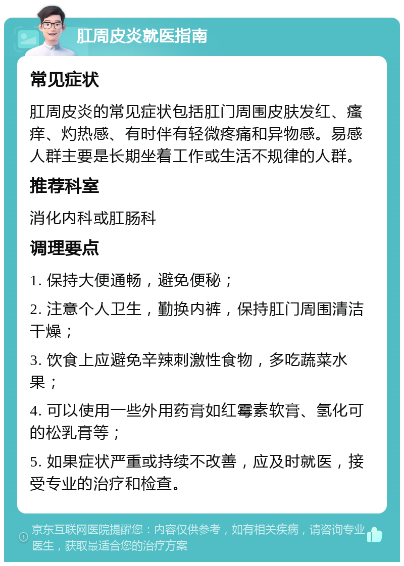 肛周皮炎就医指南 常见症状 肛周皮炎的常见症状包括肛门周围皮肤发红、瘙痒、灼热感、有时伴有轻微疼痛和异物感。易感人群主要是长期坐着工作或生活不规律的人群。 推荐科室 消化内科或肛肠科 调理要点 1. 保持大便通畅，避免便秘； 2. 注意个人卫生，勤换内裤，保持肛门周围清洁干燥； 3. 饮食上应避免辛辣刺激性食物，多吃蔬菜水果； 4. 可以使用一些外用药膏如红霉素软膏、氢化可的松乳膏等； 5. 如果症状严重或持续不改善，应及时就医，接受专业的治疗和检查。