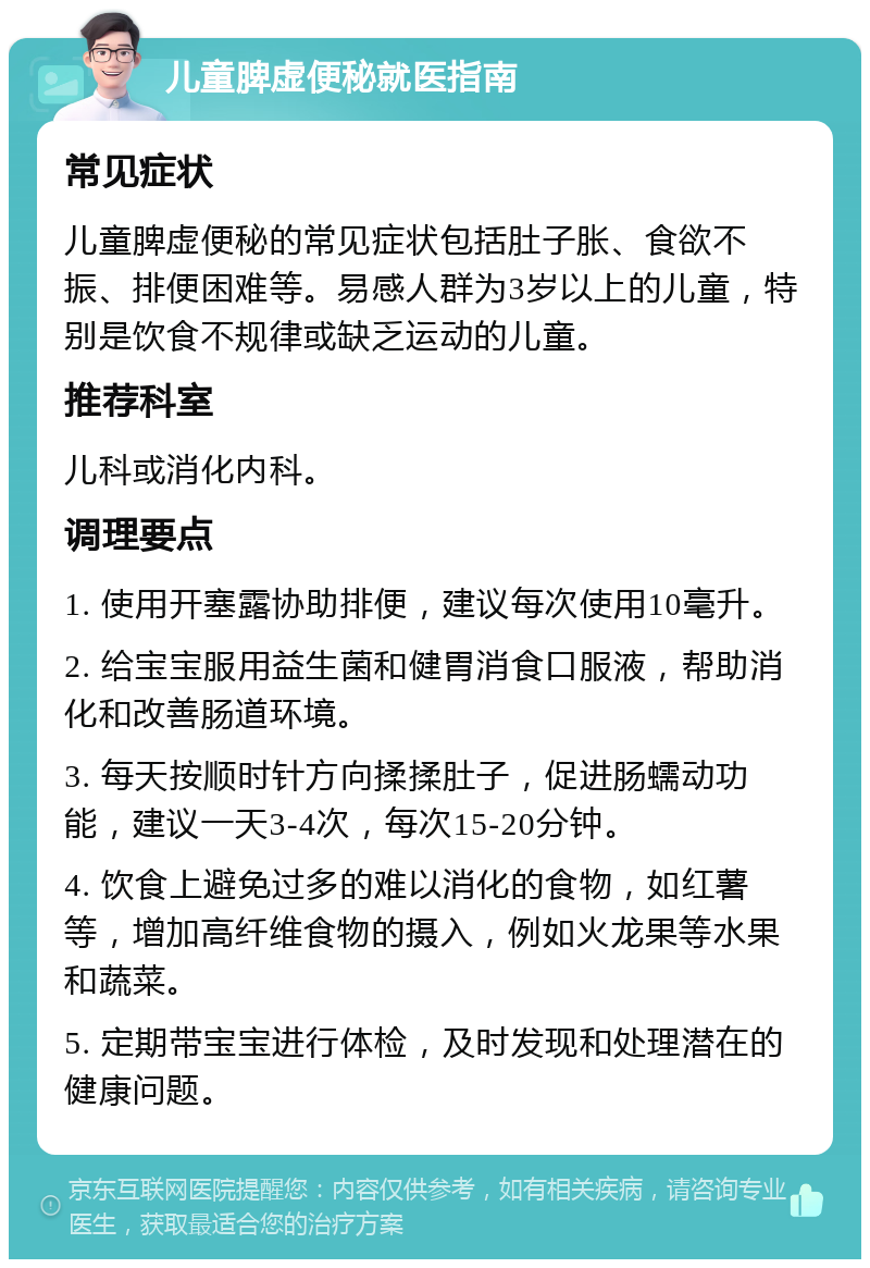 儿童脾虚便秘就医指南 常见症状 儿童脾虚便秘的常见症状包括肚子胀、食欲不振、排便困难等。易感人群为3岁以上的儿童，特别是饮食不规律或缺乏运动的儿童。 推荐科室 儿科或消化内科。 调理要点 1. 使用开塞露协助排便，建议每次使用10毫升。 2. 给宝宝服用益生菌和健胃消食口服液，帮助消化和改善肠道环境。 3. 每天按顺时针方向揉揉肚子，促进肠蠕动功能，建议一天3-4次，每次15-20分钟。 4. 饮食上避免过多的难以消化的食物，如红薯等，增加高纤维食物的摄入，例如火龙果等水果和蔬菜。 5. 定期带宝宝进行体检，及时发现和处理潜在的健康问题。