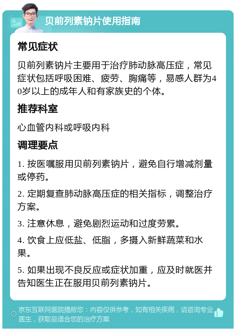 贝前列素钠片使用指南 常见症状 贝前列素钠片主要用于治疗肺动脉高压症，常见症状包括呼吸困难、疲劳、胸痛等，易感人群为40岁以上的成年人和有家族史的个体。 推荐科室 心血管内科或呼吸内科 调理要点 1. 按医嘱服用贝前列素钠片，避免自行增减剂量或停药。 2. 定期复查肺动脉高压症的相关指标，调整治疗方案。 3. 注意休息，避免剧烈运动和过度劳累。 4. 饮食上应低盐、低脂，多摄入新鲜蔬菜和水果。 5. 如果出现不良反应或症状加重，应及时就医并告知医生正在服用贝前列素钠片。