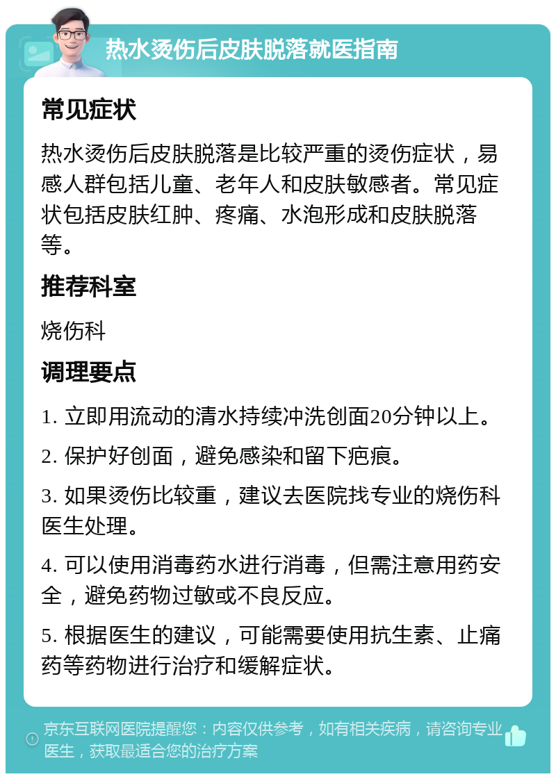 热水烫伤后皮肤脱落就医指南 常见症状 热水烫伤后皮肤脱落是比较严重的烫伤症状，易感人群包括儿童、老年人和皮肤敏感者。常见症状包括皮肤红肿、疼痛、水泡形成和皮肤脱落等。 推荐科室 烧伤科 调理要点 1. 立即用流动的清水持续冲洗创面20分钟以上。 2. 保护好创面，避免感染和留下疤痕。 3. 如果烫伤比较重，建议去医院找专业的烧伤科医生处理。 4. 可以使用消毒药水进行消毒，但需注意用药安全，避免药物过敏或不良反应。 5. 根据医生的建议，可能需要使用抗生素、止痛药等药物进行治疗和缓解症状。