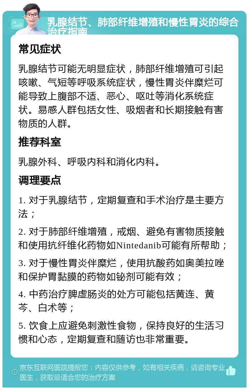 乳腺结节、肺部纤维增殖和慢性胃炎的综合治疗指南 常见症状 乳腺结节可能无明显症状，肺部纤维增殖可引起咳嗽、气短等呼吸系统症状，慢性胃炎伴糜烂可能导致上腹部不适、恶心、呕吐等消化系统症状。易感人群包括女性、吸烟者和长期接触有害物质的人群。 推荐科室 乳腺外科、呼吸内科和消化内科。 调理要点 1. 对于乳腺结节，定期复查和手术治疗是主要方法； 2. 对于肺部纤维增殖，戒烟、避免有害物质接触和使用抗纤维化药物如Nintedanib可能有所帮助； 3. 对于慢性胃炎伴糜烂，使用抗酸药如奥美拉唑和保护胃黏膜的药物如铋剂可能有效； 4. 中药治疗脾虚肠炎的处方可能包括黄连、黄芩、白术等； 5. 饮食上应避免刺激性食物，保持良好的生活习惯和心态，定期复查和随访也非常重要。