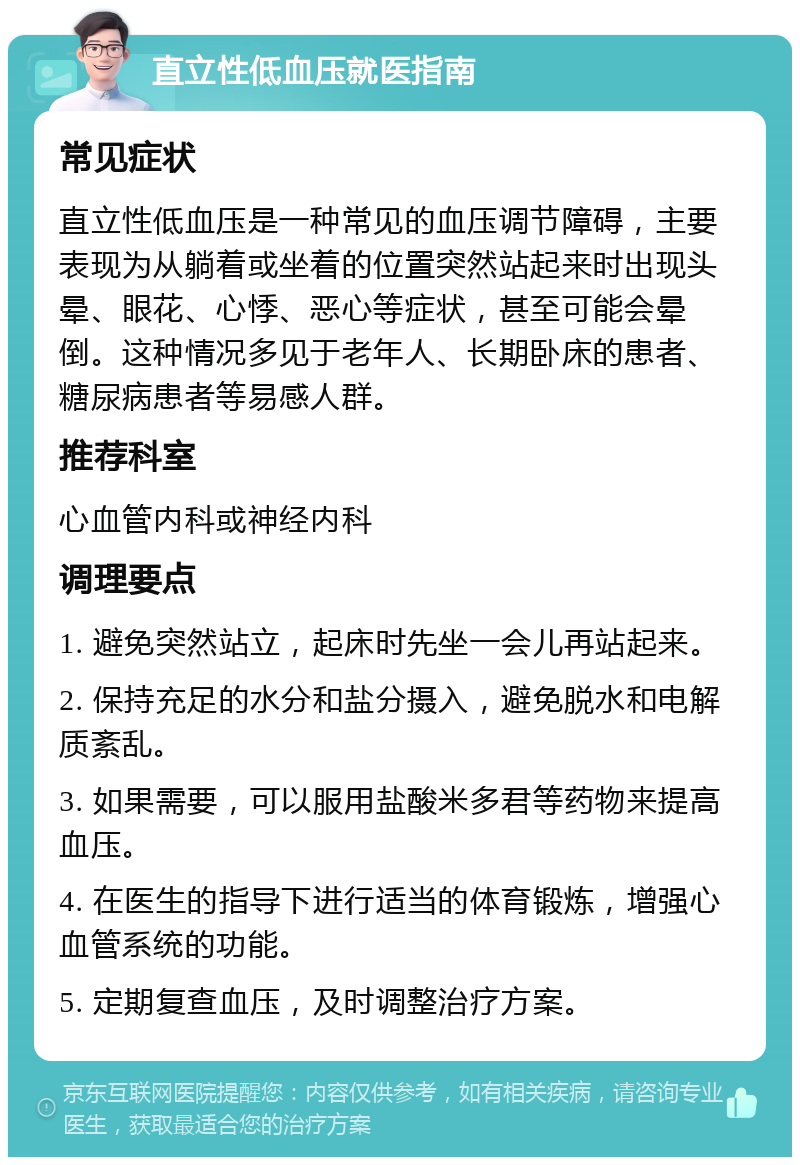 直立性低血压就医指南 常见症状 直立性低血压是一种常见的血压调节障碍，主要表现为从躺着或坐着的位置突然站起来时出现头晕、眼花、心悸、恶心等症状，甚至可能会晕倒。这种情况多见于老年人、长期卧床的患者、糖尿病患者等易感人群。 推荐科室 心血管内科或神经内科 调理要点 1. 避免突然站立，起床时先坐一会儿再站起来。 2. 保持充足的水分和盐分摄入，避免脱水和电解质紊乱。 3. 如果需要，可以服用盐酸米多君等药物来提高血压。 4. 在医生的指导下进行适当的体育锻炼，增强心血管系统的功能。 5. 定期复查血压，及时调整治疗方案。