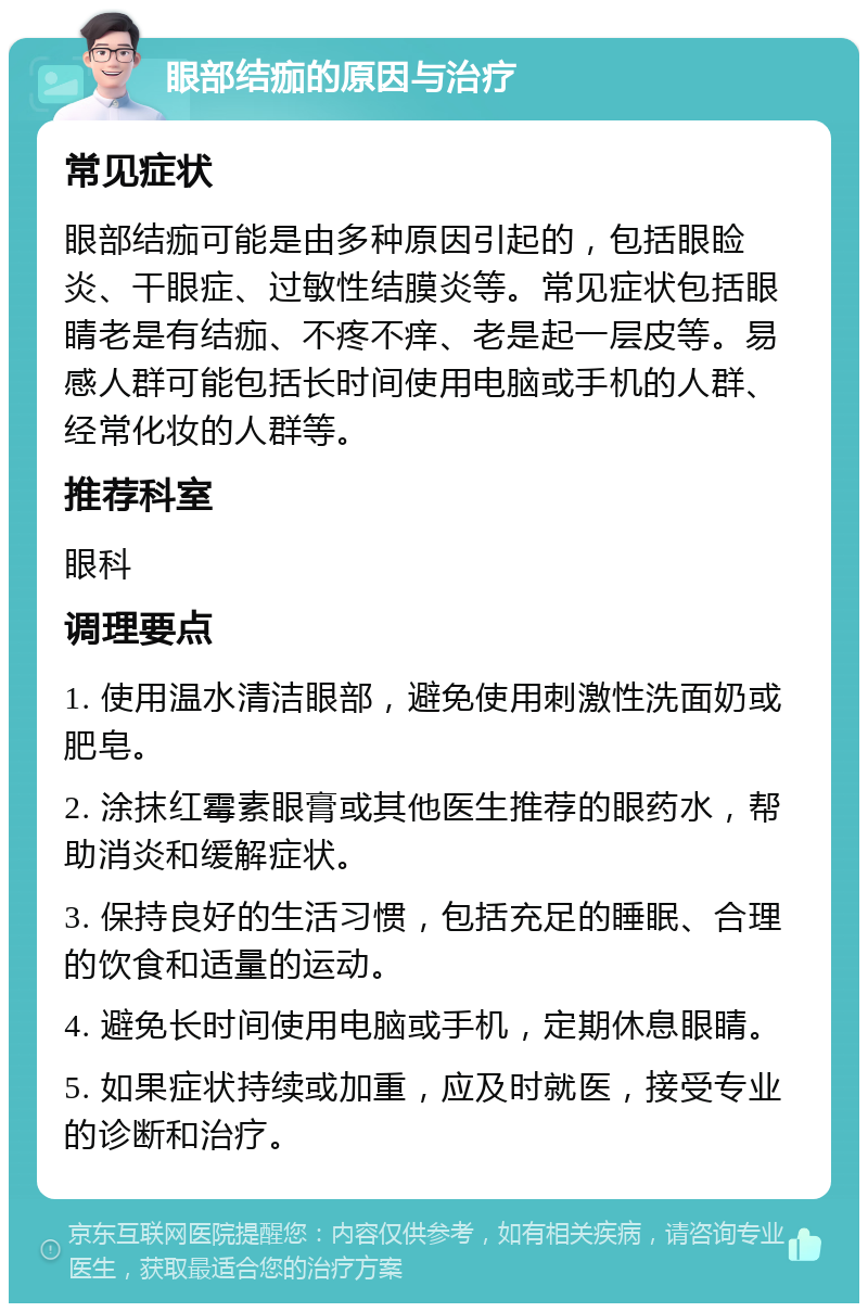 眼部结痂的原因与治疗 常见症状 眼部结痂可能是由多种原因引起的，包括眼睑炎、干眼症、过敏性结膜炎等。常见症状包括眼睛老是有结痂、不疼不痒、老是起一层皮等。易感人群可能包括长时间使用电脑或手机的人群、经常化妆的人群等。 推荐科室 眼科 调理要点 1. 使用温水清洁眼部，避免使用刺激性洗面奶或肥皂。 2. 涂抹红霉素眼膏或其他医生推荐的眼药水，帮助消炎和缓解症状。 3. 保持良好的生活习惯，包括充足的睡眠、合理的饮食和适量的运动。 4. 避免长时间使用电脑或手机，定期休息眼睛。 5. 如果症状持续或加重，应及时就医，接受专业的诊断和治疗。