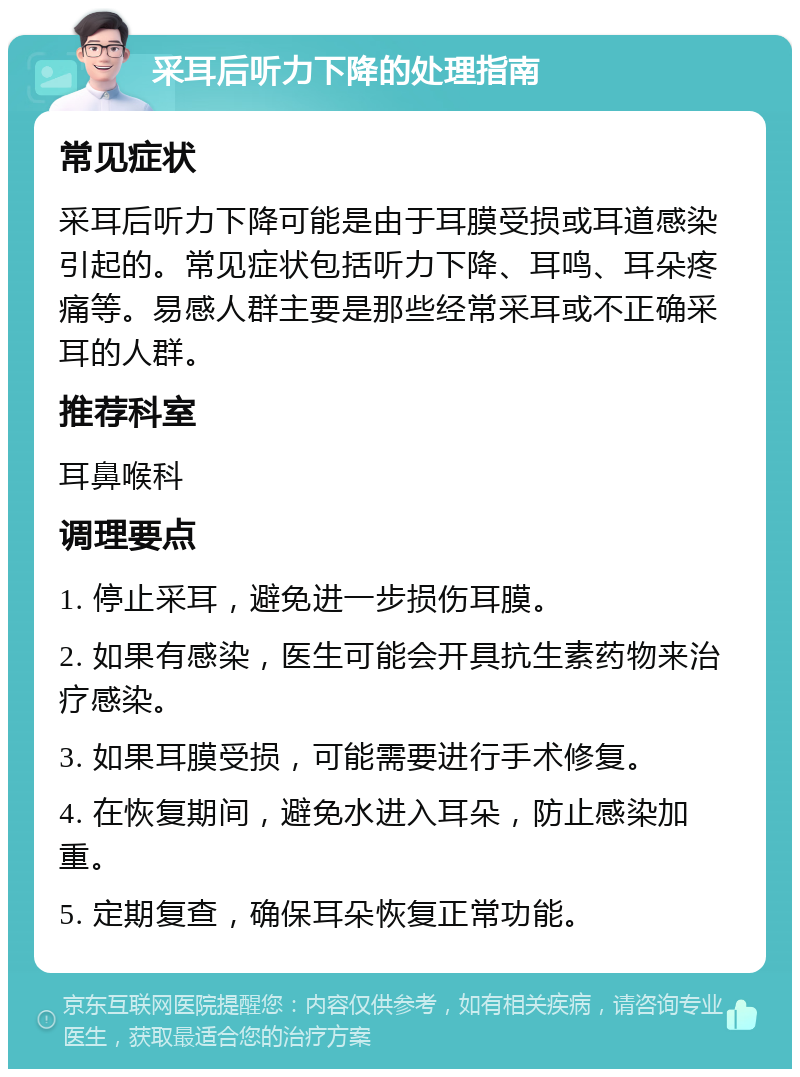 采耳后听力下降的处理指南 常见症状 采耳后听力下降可能是由于耳膜受损或耳道感染引起的。常见症状包括听力下降、耳鸣、耳朵疼痛等。易感人群主要是那些经常采耳或不正确采耳的人群。 推荐科室 耳鼻喉科 调理要点 1. 停止采耳，避免进一步损伤耳膜。 2. 如果有感染，医生可能会开具抗生素药物来治疗感染。 3. 如果耳膜受损，可能需要进行手术修复。 4. 在恢复期间，避免水进入耳朵，防止感染加重。 5. 定期复查，确保耳朵恢复正常功能。