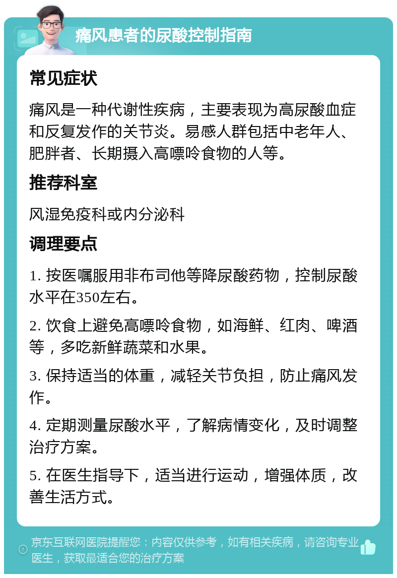 痛风患者的尿酸控制指南 常见症状 痛风是一种代谢性疾病，主要表现为高尿酸血症和反复发作的关节炎。易感人群包括中老年人、肥胖者、长期摄入高嘌呤食物的人等。 推荐科室 风湿免疫科或内分泌科 调理要点 1. 按医嘱服用非布司他等降尿酸药物，控制尿酸水平在350左右。 2. 饮食上避免高嘌呤食物，如海鲜、红肉、啤酒等，多吃新鲜蔬菜和水果。 3. 保持适当的体重，减轻关节负担，防止痛风发作。 4. 定期测量尿酸水平，了解病情变化，及时调整治疗方案。 5. 在医生指导下，适当进行运动，增强体质，改善生活方式。