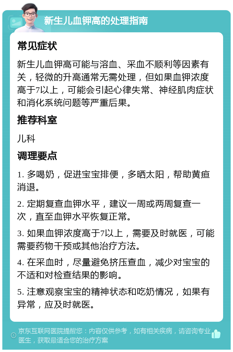 新生儿血钾高的处理指南 常见症状 新生儿血钾高可能与溶血、采血不顺利等因素有关，轻微的升高通常无需处理，但如果血钾浓度高于7以上，可能会引起心律失常、神经肌肉症状和消化系统问题等严重后果。 推荐科室 儿科 调理要点 1. 多喝奶，促进宝宝排便，多晒太阳，帮助黄疸消退。 2. 定期复查血钾水平，建议一周或两周复查一次，直至血钾水平恢复正常。 3. 如果血钾浓度高于7以上，需要及时就医，可能需要药物干预或其他治疗方法。 4. 在采血时，尽量避免挤压查血，减少对宝宝的不适和对检查结果的影响。 5. 注意观察宝宝的精神状态和吃奶情况，如果有异常，应及时就医。