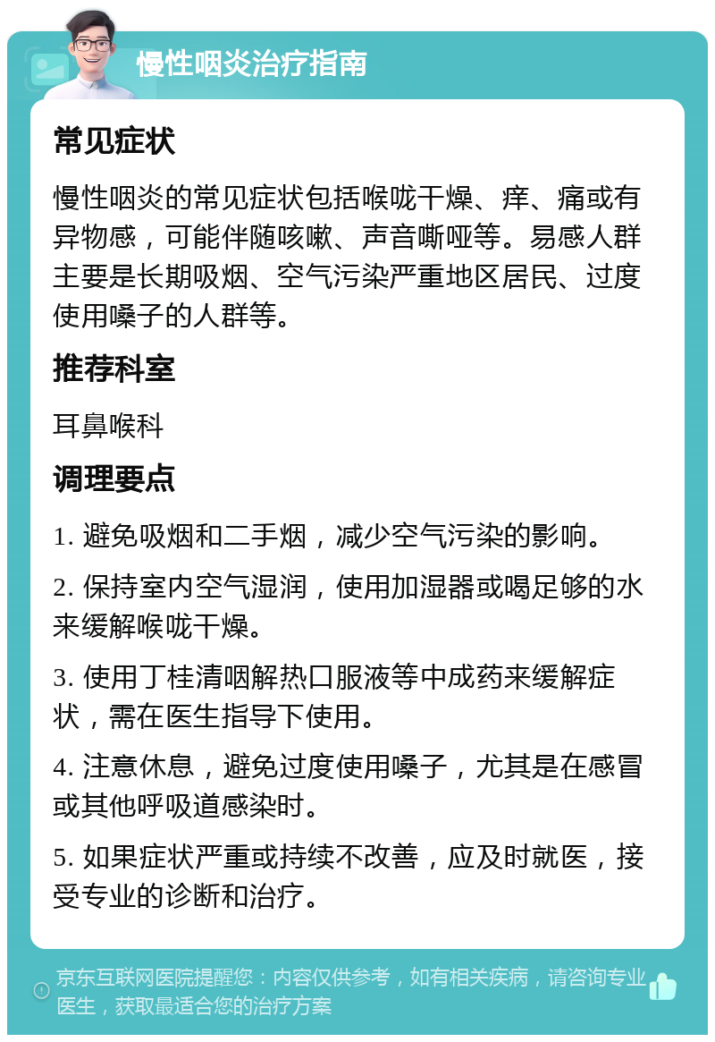 慢性咽炎治疗指南 常见症状 慢性咽炎的常见症状包括喉咙干燥、痒、痛或有异物感，可能伴随咳嗽、声音嘶哑等。易感人群主要是长期吸烟、空气污染严重地区居民、过度使用嗓子的人群等。 推荐科室 耳鼻喉科 调理要点 1. 避免吸烟和二手烟，减少空气污染的影响。 2. 保持室内空气湿润，使用加湿器或喝足够的水来缓解喉咙干燥。 3. 使用丁桂清咽解热口服液等中成药来缓解症状，需在医生指导下使用。 4. 注意休息，避免过度使用嗓子，尤其是在感冒或其他呼吸道感染时。 5. 如果症状严重或持续不改善，应及时就医，接受专业的诊断和治疗。