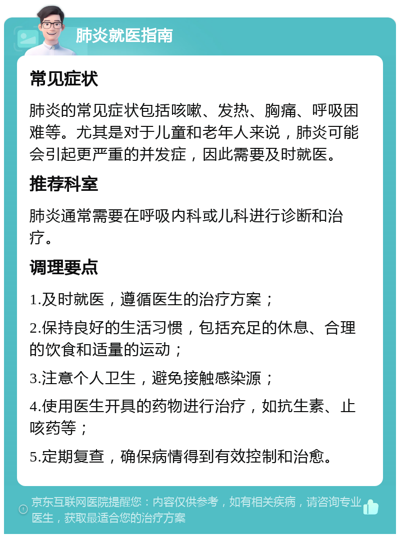 肺炎就医指南 常见症状 肺炎的常见症状包括咳嗽、发热、胸痛、呼吸困难等。尤其是对于儿童和老年人来说，肺炎可能会引起更严重的并发症，因此需要及时就医。 推荐科室 肺炎通常需要在呼吸内科或儿科进行诊断和治疗。 调理要点 1.及时就医，遵循医生的治疗方案； 2.保持良好的生活习惯，包括充足的休息、合理的饮食和适量的运动； 3.注意个人卫生，避免接触感染源； 4.使用医生开具的药物进行治疗，如抗生素、止咳药等； 5.定期复查，确保病情得到有效控制和治愈。