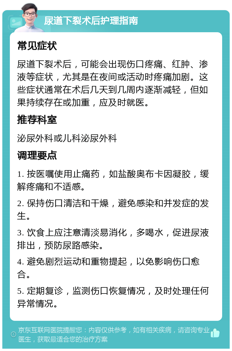 尿道下裂术后护理指南 常见症状 尿道下裂术后，可能会出现伤口疼痛、红肿、渗液等症状，尤其是在夜间或活动时疼痛加剧。这些症状通常在术后几天到几周内逐渐减轻，但如果持续存在或加重，应及时就医。 推荐科室 泌尿外科或儿科泌尿外科 调理要点 1. 按医嘱使用止痛药，如盐酸奥布卡因凝胶，缓解疼痛和不适感。 2. 保持伤口清洁和干燥，避免感染和并发症的发生。 3. 饮食上应注意清淡易消化，多喝水，促进尿液排出，预防尿路感染。 4. 避免剧烈运动和重物提起，以免影响伤口愈合。 5. 定期复诊，监测伤口恢复情况，及时处理任何异常情况。