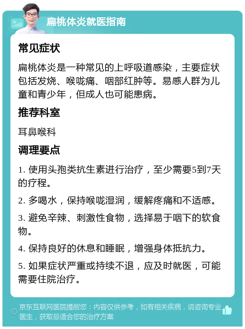 扁桃体炎就医指南 常见症状 扁桃体炎是一种常见的上呼吸道感染，主要症状包括发烧、喉咙痛、咽部红肿等。易感人群为儿童和青少年，但成人也可能患病。 推荐科室 耳鼻喉科 调理要点 1. 使用头孢类抗生素进行治疗，至少需要5到7天的疗程。 2. 多喝水，保持喉咙湿润，缓解疼痛和不适感。 3. 避免辛辣、刺激性食物，选择易于咽下的软食物。 4. 保持良好的休息和睡眠，增强身体抵抗力。 5. 如果症状严重或持续不退，应及时就医，可能需要住院治疗。