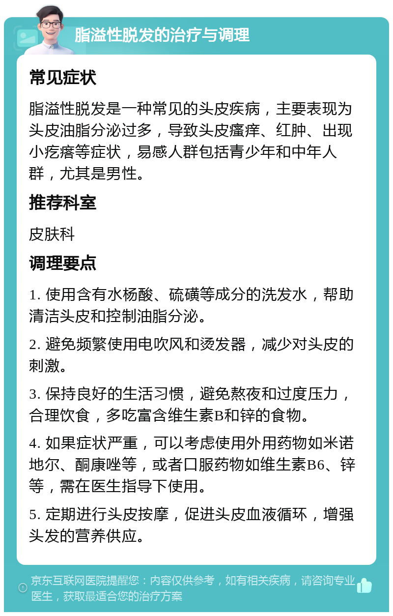 脂溢性脱发的治疗与调理 常见症状 脂溢性脱发是一种常见的头皮疾病，主要表现为头皮油脂分泌过多，导致头皮瘙痒、红肿、出现小疙瘩等症状，易感人群包括青少年和中年人群，尤其是男性。 推荐科室 皮肤科 调理要点 1. 使用含有水杨酸、硫磺等成分的洗发水，帮助清洁头皮和控制油脂分泌。 2. 避免频繁使用电吹风和烫发器，减少对头皮的刺激。 3. 保持良好的生活习惯，避免熬夜和过度压力，合理饮食，多吃富含维生素B和锌的食物。 4. 如果症状严重，可以考虑使用外用药物如米诺地尔、酮康唑等，或者口服药物如维生素B6、锌等，需在医生指导下使用。 5. 定期进行头皮按摩，促进头皮血液循环，增强头发的营养供应。