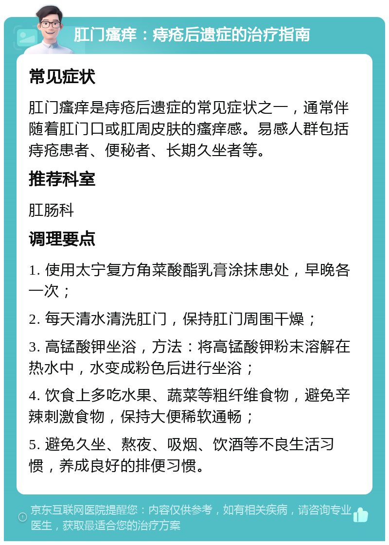 肛门瘙痒：痔疮后遗症的治疗指南 常见症状 肛门瘙痒是痔疮后遗症的常见症状之一，通常伴随着肛门口或肛周皮肤的瘙痒感。易感人群包括痔疮患者、便秘者、长期久坐者等。 推荐科室 肛肠科 调理要点 1. 使用太宁复方角菜酸酯乳膏涂抹患处，早晚各一次； 2. 每天清水清洗肛门，保持肛门周围干燥； 3. 高锰酸钾坐浴，方法：将高锰酸钾粉末溶解在热水中，水变成粉色后进行坐浴； 4. 饮食上多吃水果、蔬菜等粗纤维食物，避免辛辣刺激食物，保持大便稀软通畅； 5. 避免久坐、熬夜、吸烟、饮酒等不良生活习惯，养成良好的排便习惯。