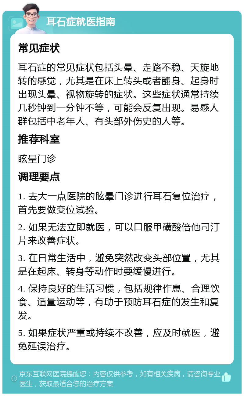 耳石症就医指南 常见症状 耳石症的常见症状包括头晕、走路不稳、天旋地转的感觉，尤其是在床上转头或者翻身、起身时出现头晕、视物旋转的症状。这些症状通常持续几秒钟到一分钟不等，可能会反复出现。易感人群包括中老年人、有头部外伤史的人等。 推荐科室 眩晕门诊 调理要点 1. 去大一点医院的眩晕门诊进行耳石复位治疗，首先要做变位试验。 2. 如果无法立即就医，可以口服甲磺酸倍他司汀片来改善症状。 3. 在日常生活中，避免突然改变头部位置，尤其是在起床、转身等动作时要缓慢进行。 4. 保持良好的生活习惯，包括规律作息、合理饮食、适量运动等，有助于预防耳石症的发生和复发。 5. 如果症状严重或持续不改善，应及时就医，避免延误治疗。