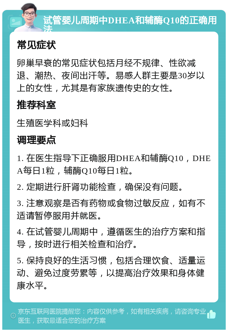 试管婴儿周期中DHEA和辅酶Q10的正确用法 常见症状 卵巢早衰的常见症状包括月经不规律、性欲减退、潮热、夜间出汗等。易感人群主要是30岁以上的女性，尤其是有家族遗传史的女性。 推荐科室 生殖医学科或妇科 调理要点 1. 在医生指导下正确服用DHEA和辅酶Q10，DHEA每日1粒，辅酶Q10每日1粒。 2. 定期进行肝肾功能检查，确保没有问题。 3. 注意观察是否有药物或食物过敏反应，如有不适请暂停服用并就医。 4. 在试管婴儿周期中，遵循医生的治疗方案和指导，按时进行相关检查和治疗。 5. 保持良好的生活习惯，包括合理饮食、适量运动、避免过度劳累等，以提高治疗效果和身体健康水平。