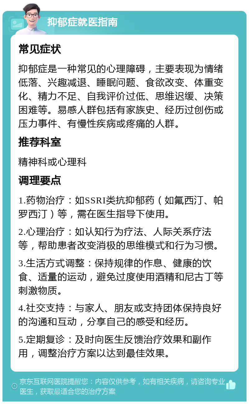 抑郁症就医指南 常见症状 抑郁症是一种常见的心理障碍，主要表现为情绪低落、兴趣减退、睡眠问题、食欲改变、体重变化、精力不足、自我评价过低、思维迟缓、决策困难等。易感人群包括有家族史、经历过创伤或压力事件、有慢性疾病或疼痛的人群。 推荐科室 精神科或心理科 调理要点 1.药物治疗：如SSRI类抗抑郁药（如氟西汀、帕罗西汀）等，需在医生指导下使用。 2.心理治疗：如认知行为疗法、人际关系疗法等，帮助患者改变消极的思维模式和行为习惯。 3.生活方式调整：保持规律的作息、健康的饮食、适量的运动，避免过度使用酒精和尼古丁等刺激物质。 4.社交支持：与家人、朋友或支持团体保持良好的沟通和互动，分享自己的感受和经历。 5.定期复诊：及时向医生反馈治疗效果和副作用，调整治疗方案以达到最佳效果。