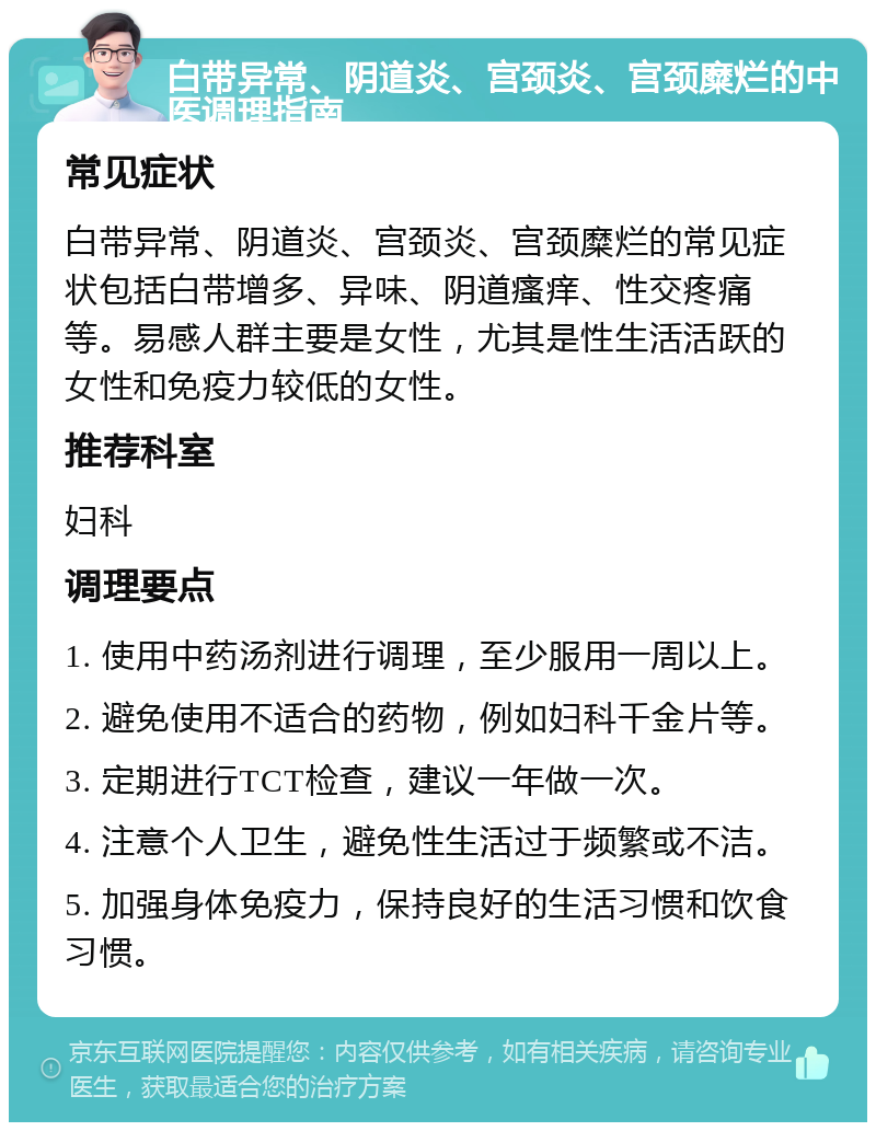 白带异常、阴道炎、宫颈炎、宫颈糜烂的中医调理指南 常见症状 白带异常、阴道炎、宫颈炎、宫颈糜烂的常见症状包括白带增多、异味、阴道瘙痒、性交疼痛等。易感人群主要是女性，尤其是性生活活跃的女性和免疫力较低的女性。 推荐科室 妇科 调理要点 1. 使用中药汤剂进行调理，至少服用一周以上。 2. 避免使用不适合的药物，例如妇科千金片等。 3. 定期进行TCT检查，建议一年做一次。 4. 注意个人卫生，避免性生活过于频繁或不洁。 5. 加强身体免疫力，保持良好的生活习惯和饮食习惯。