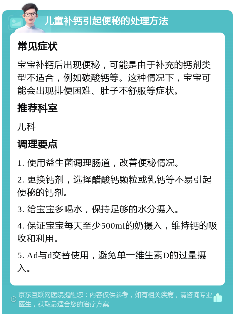 儿童补钙引起便秘的处理方法 常见症状 宝宝补钙后出现便秘，可能是由于补充的钙剂类型不适合，例如碳酸钙等。这种情况下，宝宝可能会出现排便困难、肚子不舒服等症状。 推荐科室 儿科 调理要点 1. 使用益生菌调理肠道，改善便秘情况。 2. 更换钙剂，选择醋酸钙颗粒或乳钙等不易引起便秘的钙剂。 3. 给宝宝多喝水，保持足够的水分摄入。 4. 保证宝宝每天至少500ml的奶摄入，维持钙的吸收和利用。 5. Ad与d交替使用，避免单一维生素D的过量摄入。