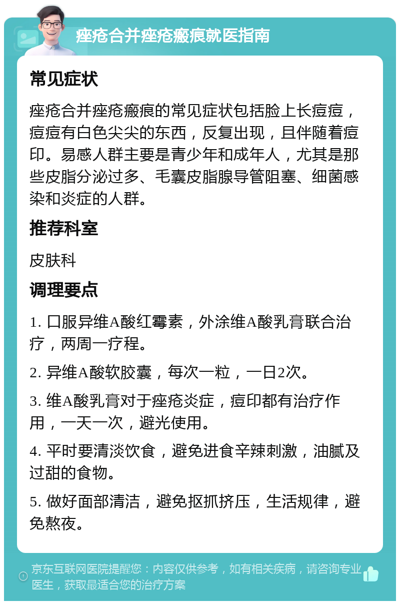 痤疮合并痤疮瘢痕就医指南 常见症状 痤疮合并痤疮瘢痕的常见症状包括脸上长痘痘，痘痘有白色尖尖的东西，反复出现，且伴随着痘印。易感人群主要是青少年和成年人，尤其是那些皮脂分泌过多、毛囊皮脂腺导管阻塞、细菌感染和炎症的人群。 推荐科室 皮肤科 调理要点 1. 口服异维A酸红霉素，外涂维A酸乳膏联合治疗，两周一疗程。 2. 异维A酸软胶囊，每次一粒，一日2次。 3. 维A酸乳膏对于痤疮炎症，痘印都有治疗作用，一天一次，避光使用。 4. 平时要清淡饮食，避免进食辛辣刺激，油腻及过甜的食物。 5. 做好面部清洁，避免抠抓挤压，生活规律，避免熬夜。