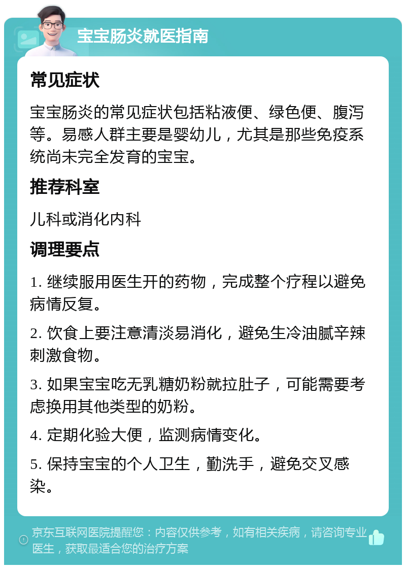 宝宝肠炎就医指南 常见症状 宝宝肠炎的常见症状包括粘液便、绿色便、腹泻等。易感人群主要是婴幼儿，尤其是那些免疫系统尚未完全发育的宝宝。 推荐科室 儿科或消化内科 调理要点 1. 继续服用医生开的药物，完成整个疗程以避免病情反复。 2. 饮食上要注意清淡易消化，避免生冷油腻辛辣刺激食物。 3. 如果宝宝吃无乳糖奶粉就拉肚子，可能需要考虑换用其他类型的奶粉。 4. 定期化验大便，监测病情变化。 5. 保持宝宝的个人卫生，勤洗手，避免交叉感染。