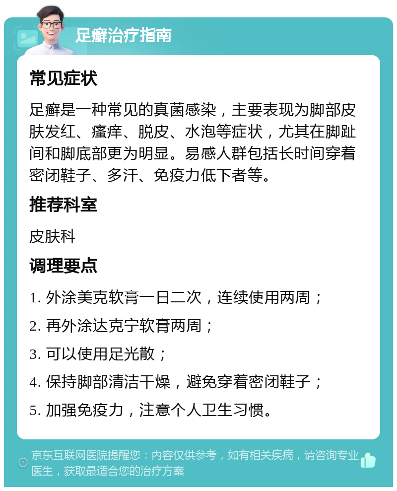 足癣治疗指南 常见症状 足癣是一种常见的真菌感染，主要表现为脚部皮肤发红、瘙痒、脱皮、水泡等症状，尤其在脚趾间和脚底部更为明显。易感人群包括长时间穿着密闭鞋子、多汗、免疫力低下者等。 推荐科室 皮肤科 调理要点 1. 外涂美克软膏一日二次，连续使用两周； 2. 再外涂达克宁软膏两周； 3. 可以使用足光散； 4. 保持脚部清洁干燥，避免穿着密闭鞋子； 5. 加强免疫力，注意个人卫生习惯。