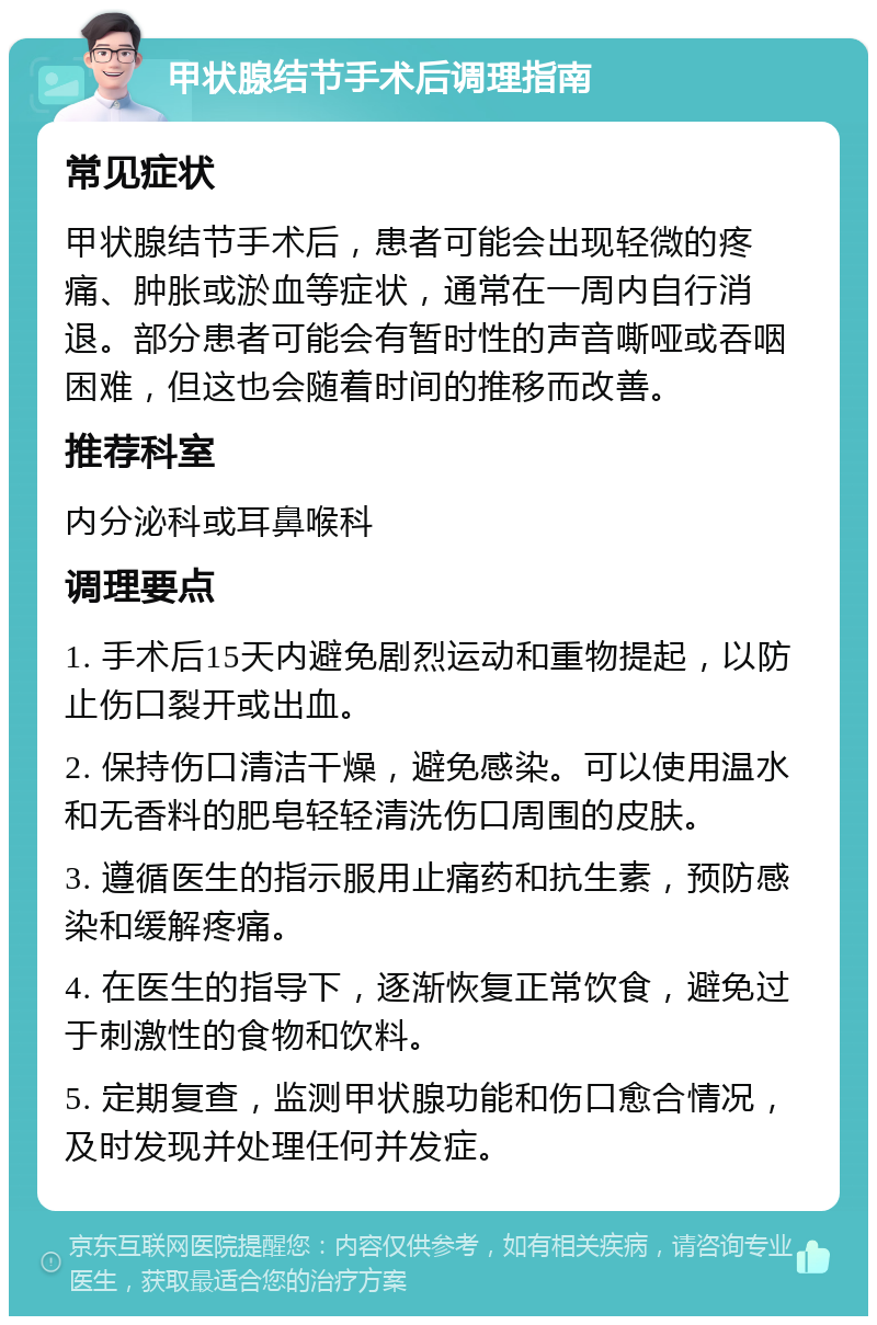 甲状腺结节手术后调理指南 常见症状 甲状腺结节手术后，患者可能会出现轻微的疼痛、肿胀或淤血等症状，通常在一周内自行消退。部分患者可能会有暂时性的声音嘶哑或吞咽困难，但这也会随着时间的推移而改善。 推荐科室 内分泌科或耳鼻喉科 调理要点 1. 手术后15天内避免剧烈运动和重物提起，以防止伤口裂开或出血。 2. 保持伤口清洁干燥，避免感染。可以使用温水和无香料的肥皂轻轻清洗伤口周围的皮肤。 3. 遵循医生的指示服用止痛药和抗生素，预防感染和缓解疼痛。 4. 在医生的指导下，逐渐恢复正常饮食，避免过于刺激性的食物和饮料。 5. 定期复查，监测甲状腺功能和伤口愈合情况，及时发现并处理任何并发症。