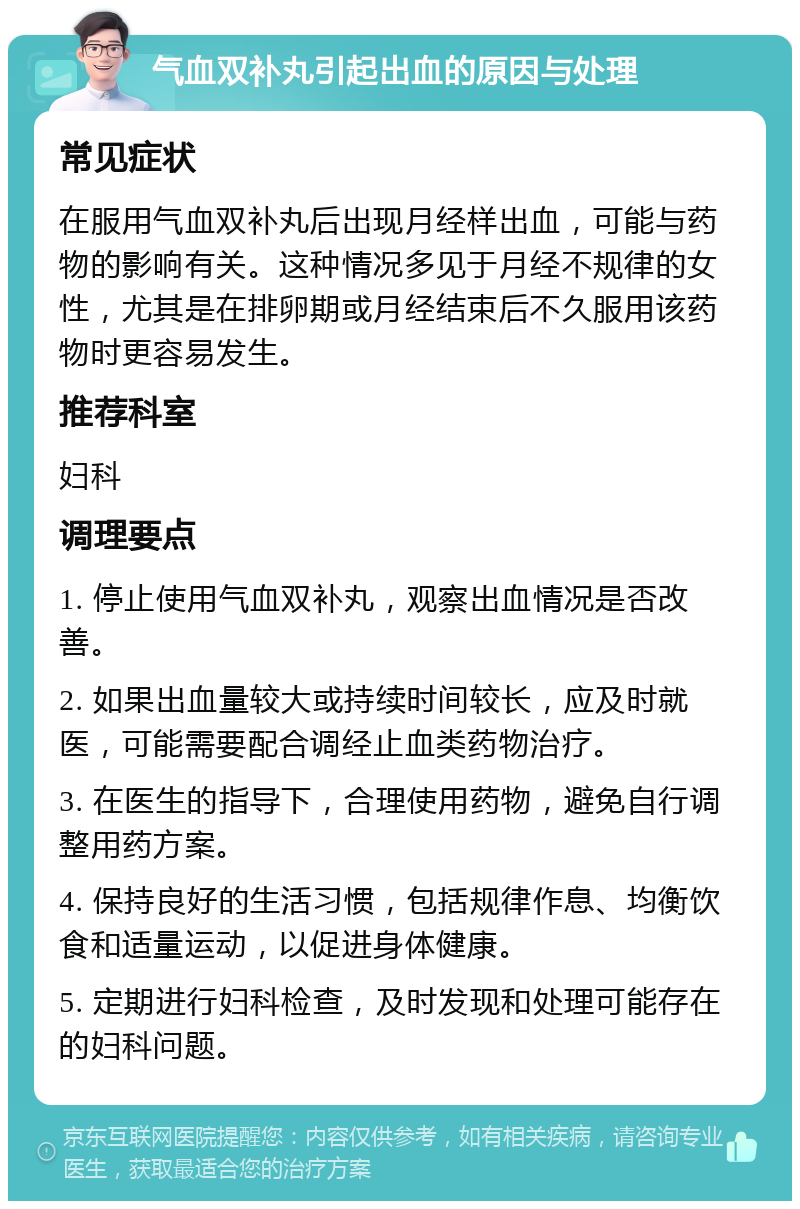 气血双补丸引起出血的原因与处理 常见症状 在服用气血双补丸后出现月经样出血，可能与药物的影响有关。这种情况多见于月经不规律的女性，尤其是在排卵期或月经结束后不久服用该药物时更容易发生。 推荐科室 妇科 调理要点 1. 停止使用气血双补丸，观察出血情况是否改善。 2. 如果出血量较大或持续时间较长，应及时就医，可能需要配合调经止血类药物治疗。 3. 在医生的指导下，合理使用药物，避免自行调整用药方案。 4. 保持良好的生活习惯，包括规律作息、均衡饮食和适量运动，以促进身体健康。 5. 定期进行妇科检查，及时发现和处理可能存在的妇科问题。