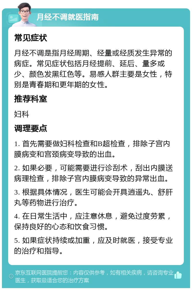 月经不调就医指南 常见症状 月经不调是指月经周期、经量或经质发生异常的病症。常见症状包括月经提前、延后、量多或少、颜色发黑红色等。易感人群主要是女性，特别是青春期和更年期的女性。 推荐科室 妇科 调理要点 1. 首先需要做妇科检查和B超检查，排除子宫内膜病变和宫颈病变导致的出血。 2. 如果必要，可能需要进行诊刮术，刮出内膜送病理检查，排除子宫内膜病变导致的异常出血。 3. 根据具体情况，医生可能会开具逍遥丸、舒肝丸等药物进行治疗。 4. 在日常生活中，应注意休息，避免过度劳累，保持良好的心态和饮食习惯。 5. 如果症状持续或加重，应及时就医，接受专业的治疗和指导。