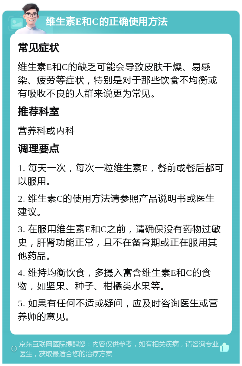 维生素E和C的正确使用方法 常见症状 维生素E和C的缺乏可能会导致皮肤干燥、易感染、疲劳等症状，特别是对于那些饮食不均衡或有吸收不良的人群来说更为常见。 推荐科室 营养科或内科 调理要点 1. 每天一次，每次一粒维生素E，餐前或餐后都可以服用。 2. 维生素C的使用方法请参照产品说明书或医生建议。 3. 在服用维生素E和C之前，请确保没有药物过敏史，肝肾功能正常，且不在备育期或正在服用其他药品。 4. 维持均衡饮食，多摄入富含维生素E和C的食物，如坚果、种子、柑橘类水果等。 5. 如果有任何不适或疑问，应及时咨询医生或营养师的意见。