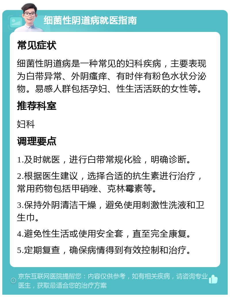 细菌性阴道病就医指南 常见症状 细菌性阴道病是一种常见的妇科疾病，主要表现为白带异常、外阴瘙痒、有时伴有粉色水状分泌物。易感人群包括孕妇、性生活活跃的女性等。 推荐科室 妇科 调理要点 1.及时就医，进行白带常规化验，明确诊断。 2.根据医生建议，选择合适的抗生素进行治疗，常用药物包括甲硝唑、克林霉素等。 3.保持外阴清洁干燥，避免使用刺激性洗液和卫生巾。 4.避免性生活或使用安全套，直至完全康复。 5.定期复查，确保病情得到有效控制和治疗。