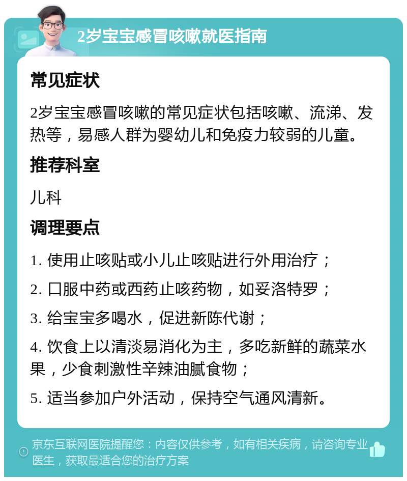 2岁宝宝感冒咳嗽就医指南 常见症状 2岁宝宝感冒咳嗽的常见症状包括咳嗽、流涕、发热等，易感人群为婴幼儿和免疫力较弱的儿童。 推荐科室 儿科 调理要点 1. 使用止咳贴或小儿止咳贴进行外用治疗； 2. 口服中药或西药止咳药物，如妥洛特罗； 3. 给宝宝多喝水，促进新陈代谢； 4. 饮食上以清淡易消化为主，多吃新鲜的蔬菜水果，少食刺激性辛辣油腻食物； 5. 适当参加户外活动，保持空气通风清新。