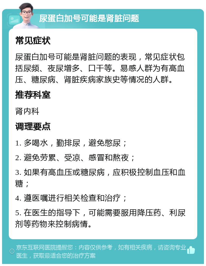 尿蛋白加号可能是肾脏问题 常见症状 尿蛋白加号可能是肾脏问题的表现，常见症状包括尿频、夜尿增多、口干等。易感人群为有高血压、糖尿病、肾脏疾病家族史等情况的人群。 推荐科室 肾内科 调理要点 1. 多喝水，勤排尿，避免憋尿； 2. 避免劳累、受凉、感冒和熬夜； 3. 如果有高血压或糖尿病，应积极控制血压和血糖； 4. 遵医嘱进行相关检查和治疗； 5. 在医生的指导下，可能需要服用降压药、利尿剂等药物来控制病情。