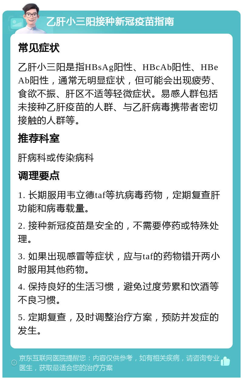 乙肝小三阳接种新冠疫苗指南 常见症状 乙肝小三阳是指HBsAg阳性、HBcAb阳性、HBeAb阳性，通常无明显症状，但可能会出现疲劳、食欲不振、肝区不适等轻微症状。易感人群包括未接种乙肝疫苗的人群、与乙肝病毒携带者密切接触的人群等。 推荐科室 肝病科或传染病科 调理要点 1. 长期服用韦立德taf等抗病毒药物，定期复查肝功能和病毒载量。 2. 接种新冠疫苗是安全的，不需要停药或特殊处理。 3. 如果出现感冒等症状，应与taf的药物错开两小时服用其他药物。 4. 保持良好的生活习惯，避免过度劳累和饮酒等不良习惯。 5. 定期复查，及时调整治疗方案，预防并发症的发生。