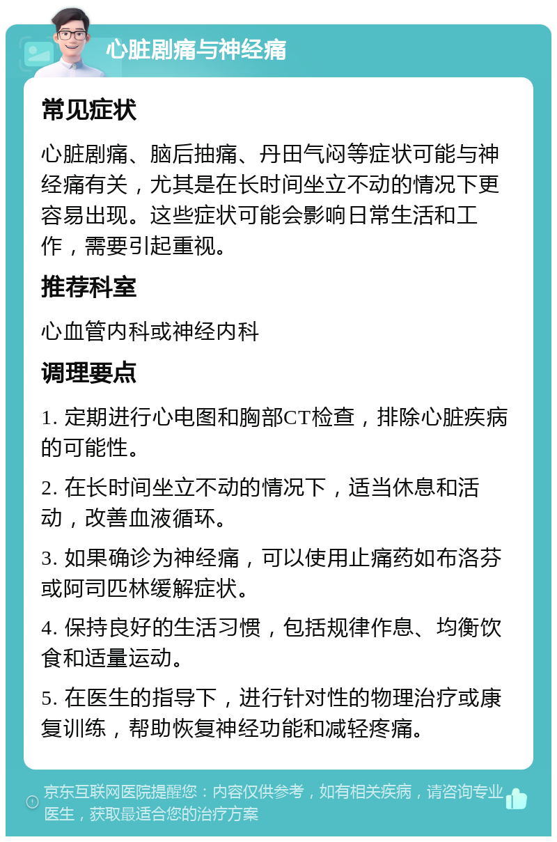 心脏剧痛与神经痛 常见症状 心脏剧痛、脑后抽痛、丹田气闷等症状可能与神经痛有关，尤其是在长时间坐立不动的情况下更容易出现。这些症状可能会影响日常生活和工作，需要引起重视。 推荐科室 心血管内科或神经内科 调理要点 1. 定期进行心电图和胸部CT检查，排除心脏疾病的可能性。 2. 在长时间坐立不动的情况下，适当休息和活动，改善血液循环。 3. 如果确诊为神经痛，可以使用止痛药如布洛芬或阿司匹林缓解症状。 4. 保持良好的生活习惯，包括规律作息、均衡饮食和适量运动。 5. 在医生的指导下，进行针对性的物理治疗或康复训练，帮助恢复神经功能和减轻疼痛。