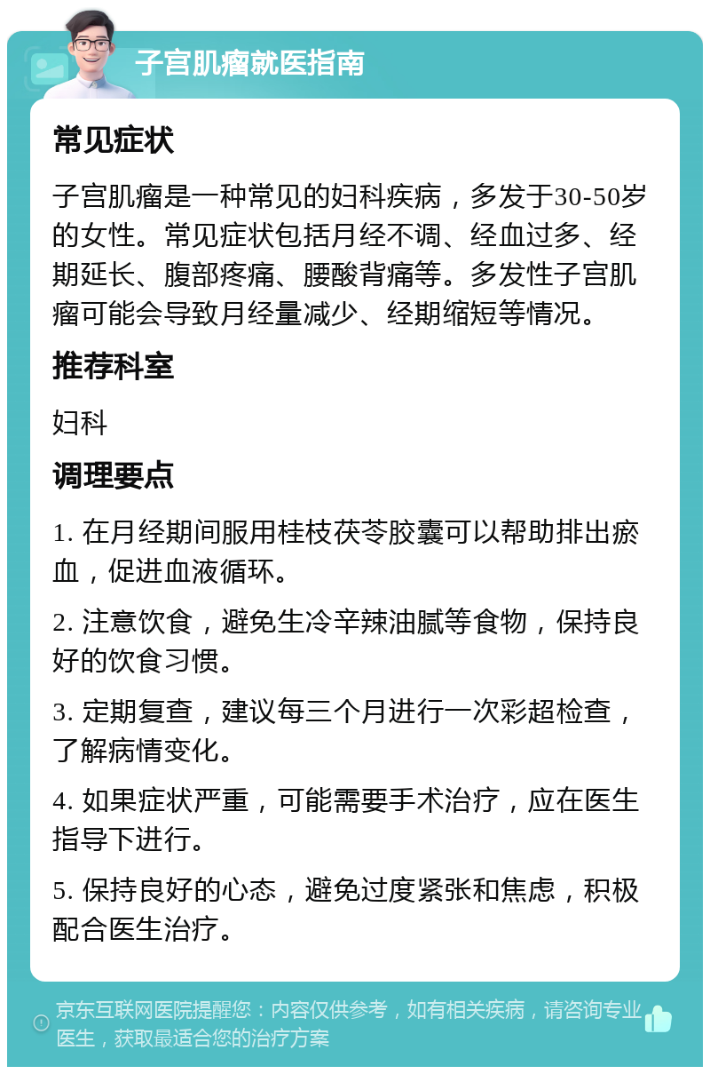 子宫肌瘤就医指南 常见症状 子宫肌瘤是一种常见的妇科疾病，多发于30-50岁的女性。常见症状包括月经不调、经血过多、经期延长、腹部疼痛、腰酸背痛等。多发性子宫肌瘤可能会导致月经量减少、经期缩短等情况。 推荐科室 妇科 调理要点 1. 在月经期间服用桂枝茯苓胶囊可以帮助排出瘀血，促进血液循环。 2. 注意饮食，避免生冷辛辣油腻等食物，保持良好的饮食习惯。 3. 定期复查，建议每三个月进行一次彩超检查，了解病情变化。 4. 如果症状严重，可能需要手术治疗，应在医生指导下进行。 5. 保持良好的心态，避免过度紧张和焦虑，积极配合医生治疗。