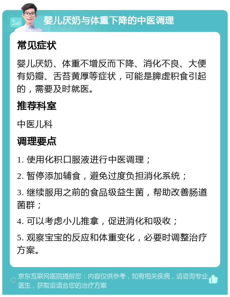 婴儿厌奶与体重下降的中医调理 常见症状 婴儿厌奶、体重不增反而下降、消化不良、大便有奶瓣、舌苔黄厚等症状，可能是脾虚积食引起的，需要及时就医。 推荐科室 中医儿科 调理要点 1. 使用化积口服液进行中医调理； 2. 暂停添加辅食，避免过度负担消化系统； 3. 继续服用之前的食品级益生菌，帮助改善肠道菌群； 4. 可以考虑小儿推拿，促进消化和吸收； 5. 观察宝宝的反应和体重变化，必要时调整治疗方案。