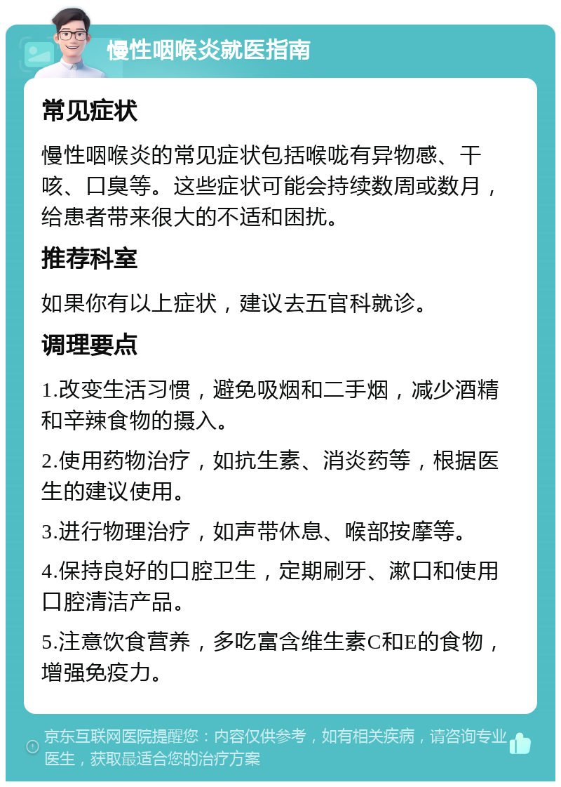 慢性咽喉炎就医指南 常见症状 慢性咽喉炎的常见症状包括喉咙有异物感、干咳、口臭等。这些症状可能会持续数周或数月，给患者带来很大的不适和困扰。 推荐科室 如果你有以上症状，建议去五官科就诊。 调理要点 1.改变生活习惯，避免吸烟和二手烟，减少酒精和辛辣食物的摄入。 2.使用药物治疗，如抗生素、消炎药等，根据医生的建议使用。 3.进行物理治疗，如声带休息、喉部按摩等。 4.保持良好的口腔卫生，定期刷牙、漱口和使用口腔清洁产品。 5.注意饮食营养，多吃富含维生素C和E的食物，增强免疫力。