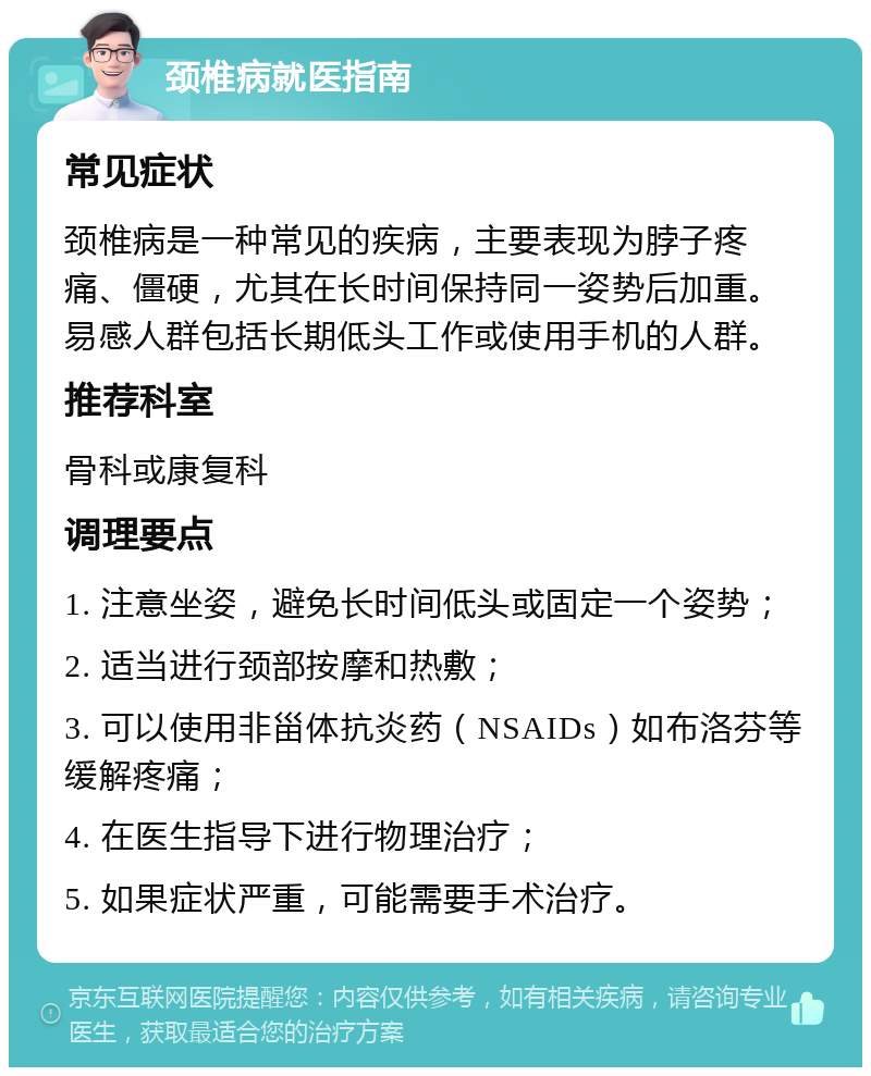 颈椎病就医指南 常见症状 颈椎病是一种常见的疾病，主要表现为脖子疼痛、僵硬，尤其在长时间保持同一姿势后加重。易感人群包括长期低头工作或使用手机的人群。 推荐科室 骨科或康复科 调理要点 1. 注意坐姿，避免长时间低头或固定一个姿势； 2. 适当进行颈部按摩和热敷； 3. 可以使用非甾体抗炎药（NSAIDs）如布洛芬等缓解疼痛； 4. 在医生指导下进行物理治疗； 5. 如果症状严重，可能需要手术治疗。