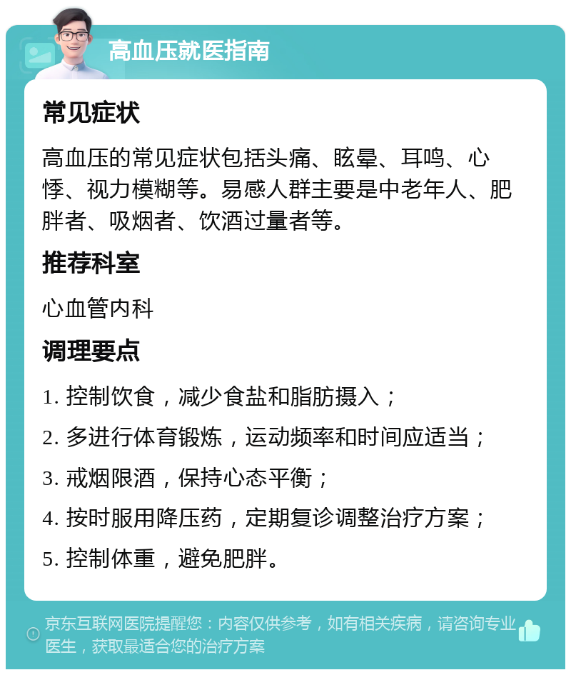 高血压就医指南 常见症状 高血压的常见症状包括头痛、眩晕、耳鸣、心悸、视力模糊等。易感人群主要是中老年人、肥胖者、吸烟者、饮酒过量者等。 推荐科室 心血管内科 调理要点 1. 控制饮食，减少食盐和脂肪摄入； 2. 多进行体育锻炼，运动频率和时间应适当； 3. 戒烟限酒，保持心态平衡； 4. 按时服用降压药，定期复诊调整治疗方案； 5. 控制体重，避免肥胖。