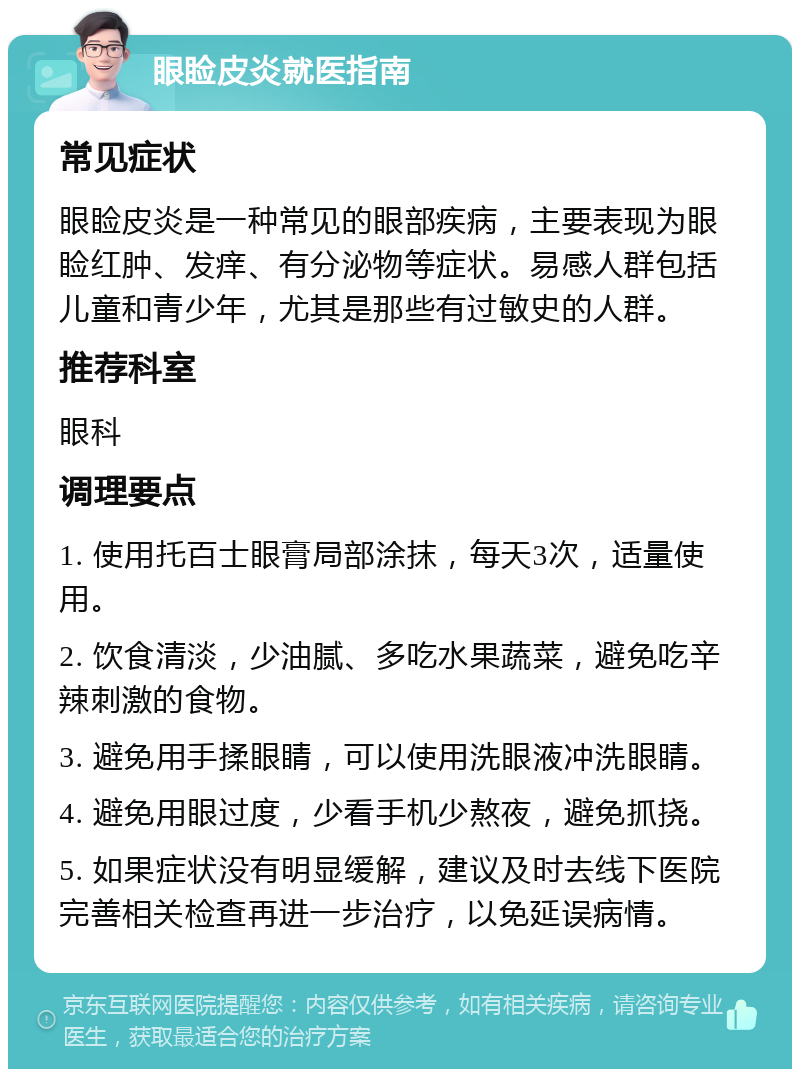 眼睑皮炎就医指南 常见症状 眼睑皮炎是一种常见的眼部疾病，主要表现为眼睑红肿、发痒、有分泌物等症状。易感人群包括儿童和青少年，尤其是那些有过敏史的人群。 推荐科室 眼科 调理要点 1. 使用托百士眼膏局部涂抹，每天3次，适量使用。 2. 饮食清淡，少油腻、多吃水果蔬菜，避免吃辛辣刺激的食物。 3. 避免用手揉眼睛，可以使用洗眼液冲洗眼睛。 4. 避免用眼过度，少看手机少熬夜，避免抓挠。 5. 如果症状没有明显缓解，建议及时去线下医院完善相关检查再进一步治疗，以免延误病情。