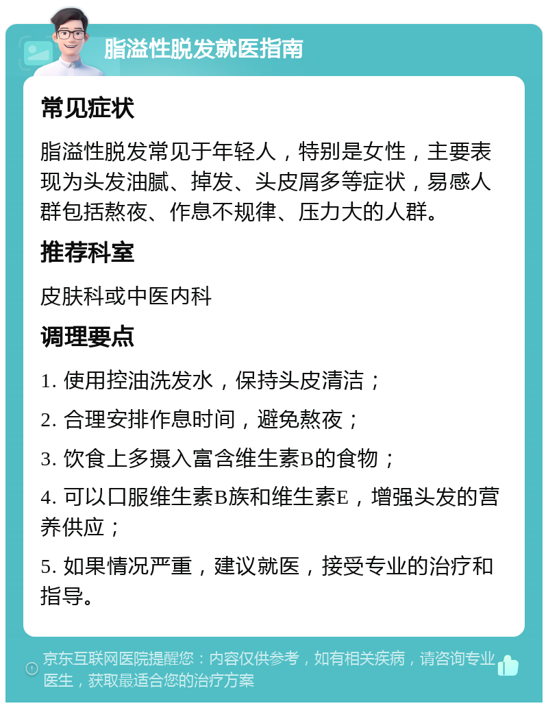 脂溢性脱发就医指南 常见症状 脂溢性脱发常见于年轻人，特别是女性，主要表现为头发油腻、掉发、头皮屑多等症状，易感人群包括熬夜、作息不规律、压力大的人群。 推荐科室 皮肤科或中医内科 调理要点 1. 使用控油洗发水，保持头皮清洁； 2. 合理安排作息时间，避免熬夜； 3. 饮食上多摄入富含维生素B的食物； 4. 可以口服维生素B族和维生素E，增强头发的营养供应； 5. 如果情况严重，建议就医，接受专业的治疗和指导。