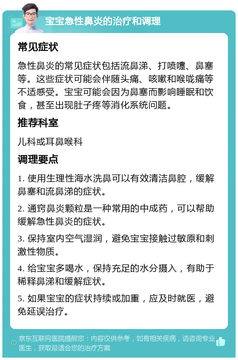 宝宝急性鼻炎的治疗和调理 常见症状 急性鼻炎的常见症状包括流鼻涕、打喷嚏、鼻塞等。这些症状可能会伴随头痛、咳嗽和喉咙痛等不适感受。宝宝可能会因为鼻塞而影响睡眠和饮食，甚至出现肚子疼等消化系统问题。 推荐科室 儿科或耳鼻喉科 调理要点 1. 使用生理性海水洗鼻可以有效清洁鼻腔，缓解鼻塞和流鼻涕的症状。 2. 通窍鼻炎颗粒是一种常用的中成药，可以帮助缓解急性鼻炎的症状。 3. 保持室内空气湿润，避免宝宝接触过敏原和刺激性物质。 4. 给宝宝多喝水，保持充足的水分摄入，有助于稀释鼻涕和缓解症状。 5. 如果宝宝的症状持续或加重，应及时就医，避免延误治疗。