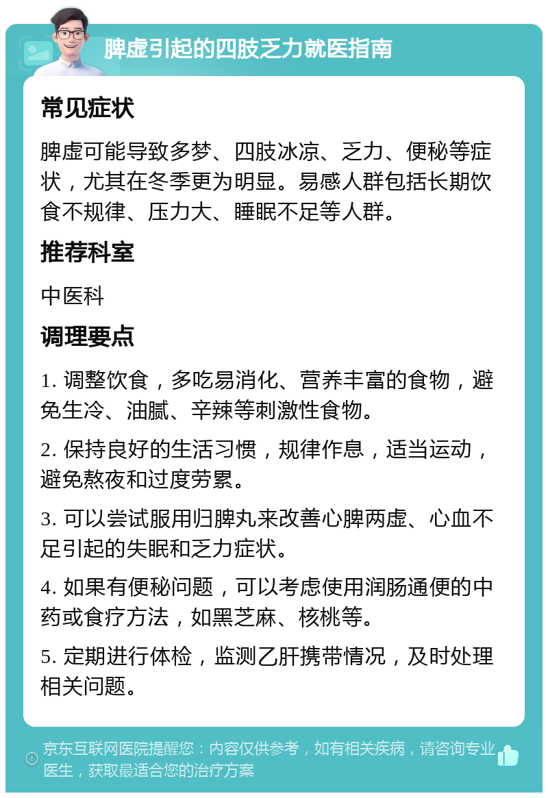 脾虚引起的四肢乏力就医指南 常见症状 脾虚可能导致多梦、四肢冰凉、乏力、便秘等症状，尤其在冬季更为明显。易感人群包括长期饮食不规律、压力大、睡眠不足等人群。 推荐科室 中医科 调理要点 1. 调整饮食，多吃易消化、营养丰富的食物，避免生冷、油腻、辛辣等刺激性食物。 2. 保持良好的生活习惯，规律作息，适当运动，避免熬夜和过度劳累。 3. 可以尝试服用归脾丸来改善心脾两虚、心血不足引起的失眠和乏力症状。 4. 如果有便秘问题，可以考虑使用润肠通便的中药或食疗方法，如黑芝麻、核桃等。 5. 定期进行体检，监测乙肝携带情况，及时处理相关问题。