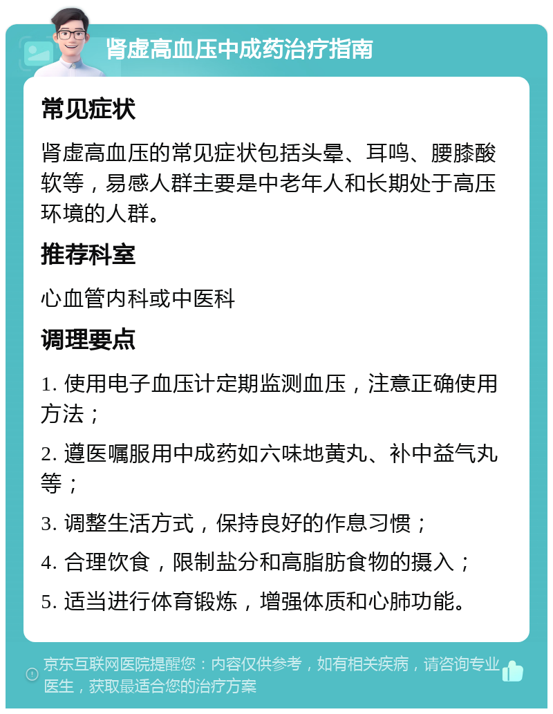 肾虚高血压中成药治疗指南 常见症状 肾虚高血压的常见症状包括头晕、耳鸣、腰膝酸软等，易感人群主要是中老年人和长期处于高压环境的人群。 推荐科室 心血管内科或中医科 调理要点 1. 使用电子血压计定期监测血压，注意正确使用方法； 2. 遵医嘱服用中成药如六味地黄丸、补中益气丸等； 3. 调整生活方式，保持良好的作息习惯； 4. 合理饮食，限制盐分和高脂肪食物的摄入； 5. 适当进行体育锻炼，增强体质和心肺功能。