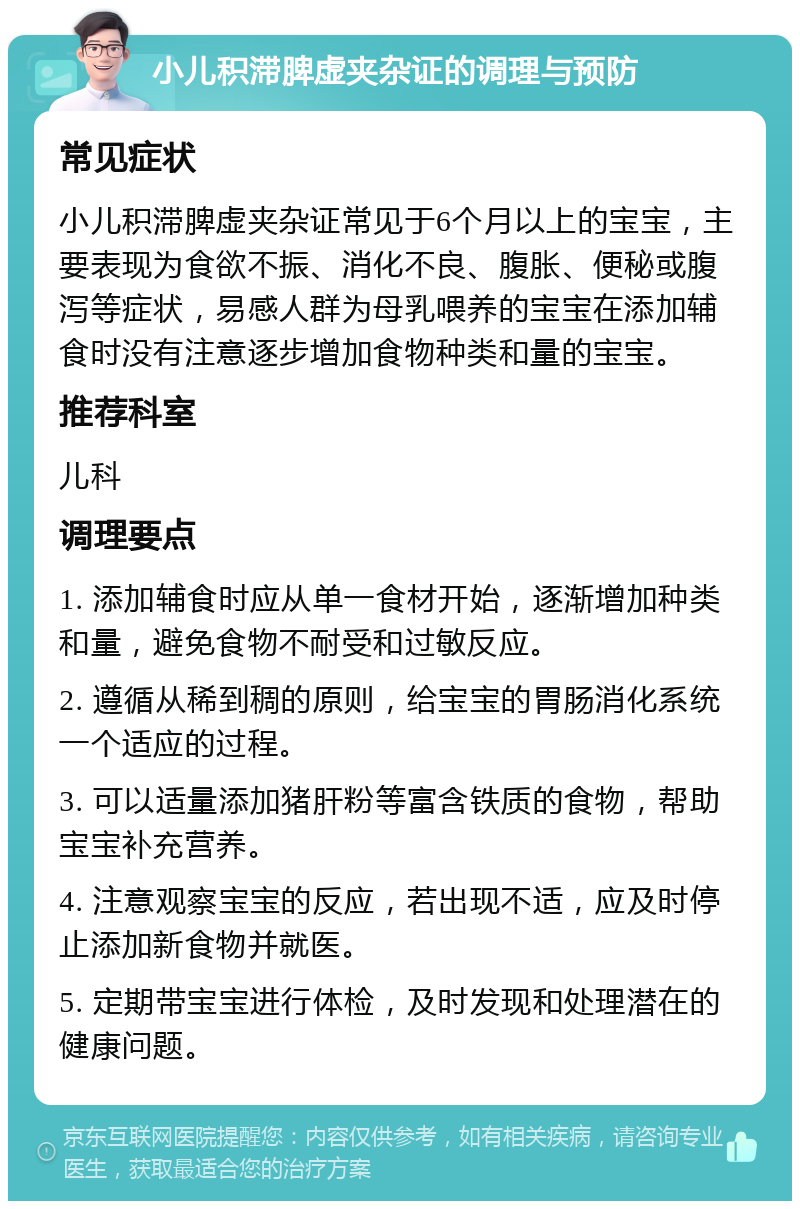 小儿积滞脾虚夹杂证的调理与预防 常见症状 小儿积滞脾虚夹杂证常见于6个月以上的宝宝，主要表现为食欲不振、消化不良、腹胀、便秘或腹泻等症状，易感人群为母乳喂养的宝宝在添加辅食时没有注意逐步增加食物种类和量的宝宝。 推荐科室 儿科 调理要点 1. 添加辅食时应从单一食材开始，逐渐增加种类和量，避免食物不耐受和过敏反应。 2. 遵循从稀到稠的原则，给宝宝的胃肠消化系统一个适应的过程。 3. 可以适量添加猪肝粉等富含铁质的食物，帮助宝宝补充营养。 4. 注意观察宝宝的反应，若出现不适，应及时停止添加新食物并就医。 5. 定期带宝宝进行体检，及时发现和处理潜在的健康问题。