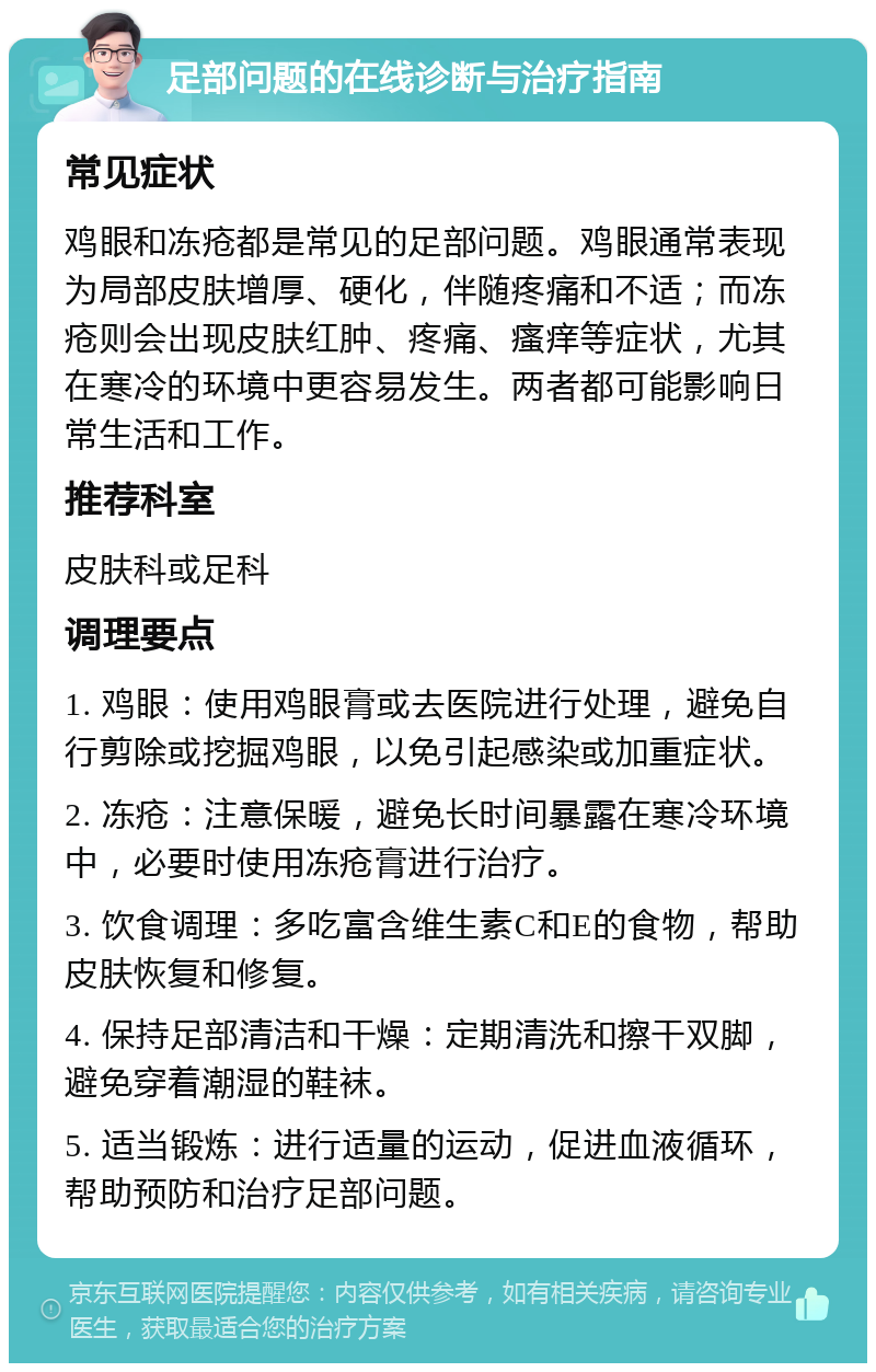 足部问题的在线诊断与治疗指南 常见症状 鸡眼和冻疮都是常见的足部问题。鸡眼通常表现为局部皮肤增厚、硬化，伴随疼痛和不适；而冻疮则会出现皮肤红肿、疼痛、瘙痒等症状，尤其在寒冷的环境中更容易发生。两者都可能影响日常生活和工作。 推荐科室 皮肤科或足科 调理要点 1. 鸡眼：使用鸡眼膏或去医院进行处理，避免自行剪除或挖掘鸡眼，以免引起感染或加重症状。 2. 冻疮：注意保暖，避免长时间暴露在寒冷环境中，必要时使用冻疮膏进行治疗。 3. 饮食调理：多吃富含维生素C和E的食物，帮助皮肤恢复和修复。 4. 保持足部清洁和干燥：定期清洗和擦干双脚，避免穿着潮湿的鞋袜。 5. 适当锻炼：进行适量的运动，促进血液循环，帮助预防和治疗足部问题。