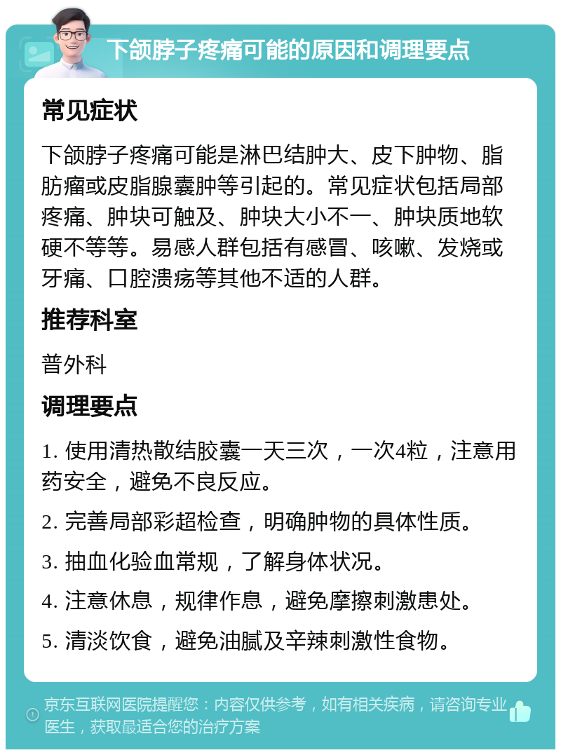 下颌脖子疼痛可能的原因和调理要点 常见症状 下颌脖子疼痛可能是淋巴结肿大、皮下肿物、脂肪瘤或皮脂腺囊肿等引起的。常见症状包括局部疼痛、肿块可触及、肿块大小不一、肿块质地软硬不等等。易感人群包括有感冒、咳嗽、发烧或牙痛、口腔溃疡等其他不适的人群。 推荐科室 普外科 调理要点 1. 使用清热散结胶囊一天三次，一次4粒，注意用药安全，避免不良反应。 2. 完善局部彩超检查，明确肿物的具体性质。 3. 抽血化验血常规，了解身体状况。 4. 注意休息，规律作息，避免摩擦刺激患处。 5. 清淡饮食，避免油腻及辛辣刺激性食物。