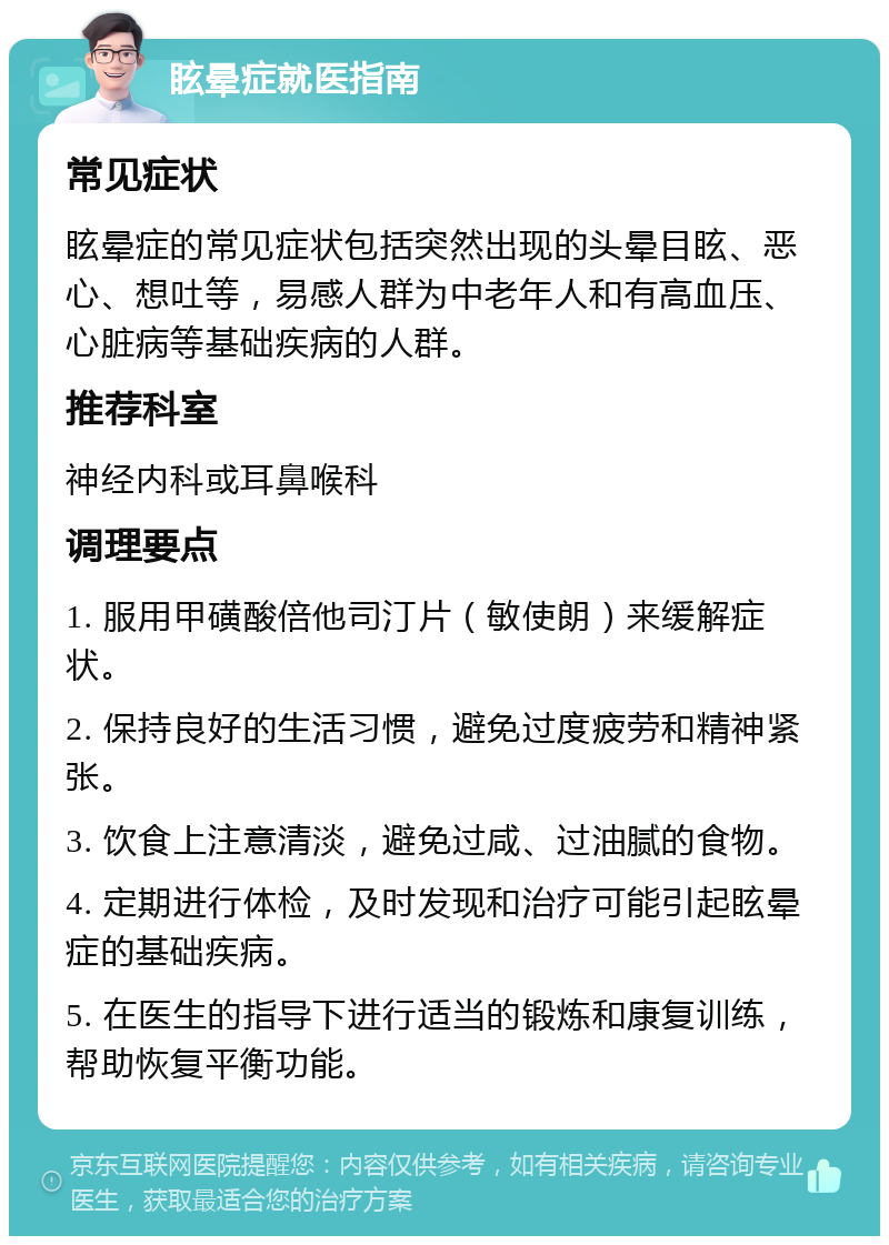 眩晕症就医指南 常见症状 眩晕症的常见症状包括突然出现的头晕目眩、恶心、想吐等，易感人群为中老年人和有高血压、心脏病等基础疾病的人群。 推荐科室 神经内科或耳鼻喉科 调理要点 1. 服用甲磺酸倍他司汀片（敏使朗）来缓解症状。 2. 保持良好的生活习惯，避免过度疲劳和精神紧张。 3. 饮食上注意清淡，避免过咸、过油腻的食物。 4. 定期进行体检，及时发现和治疗可能引起眩晕症的基础疾病。 5. 在医生的指导下进行适当的锻炼和康复训练，帮助恢复平衡功能。