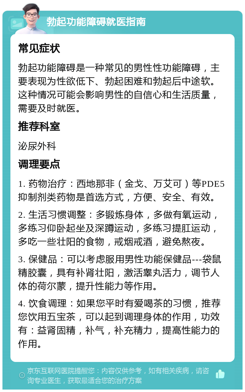 勃起功能障碍就医指南 常见症状 勃起功能障碍是一种常见的男性性功能障碍，主要表现为性欲低下、勃起困难和勃起后中途软。这种情况可能会影响男性的自信心和生活质量，需要及时就医。 推荐科室 泌尿外科 调理要点 1. 药物治疗：西地那非（金戈、万艾可）等PDE5抑制剂类药物是首选方式，方便、安全、有效。 2. 生活习惯调整：多锻炼身体，多做有氧运动，多练习仰卧起坐及深蹲运动，多练习提肛运动，多吃一些壮阳的食物，戒烟戒酒，避免熬夜。 3. 保健品：可以考虑服用男性功能保健品---袋鼠精胶囊，具有补肾壮阳，激活睾丸活力，调节人体的荷尔蒙，提升性能力等作用。 4. 饮食调理：如果您平时有爱喝茶的习惯，推荐您饮用五宝茶，可以起到调理身体的作用，功效有：益肾固精，补气，补充精力，提高性能力的作用。