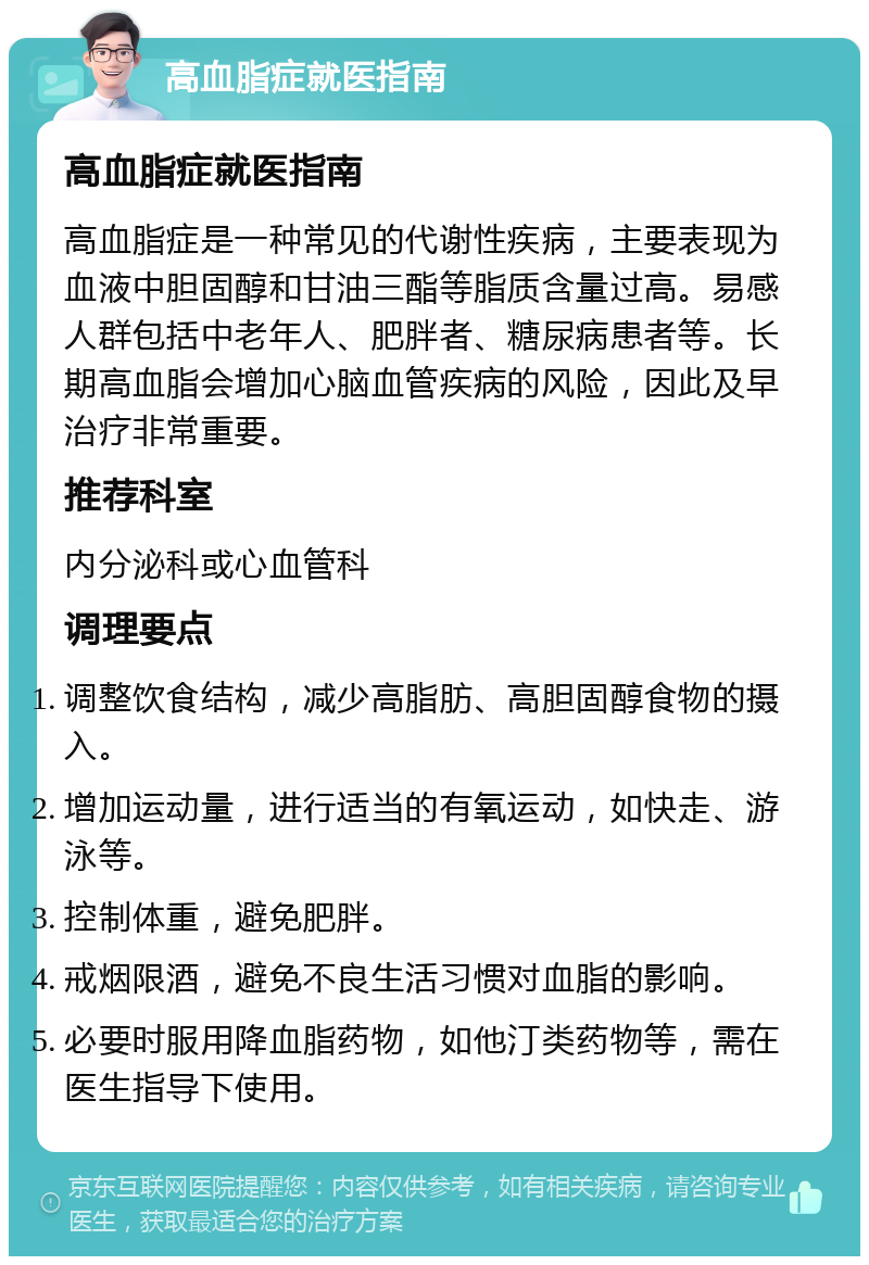 高血脂症就医指南 高血脂症就医指南 高血脂症是一种常见的代谢性疾病，主要表现为血液中胆固醇和甘油三酯等脂质含量过高。易感人群包括中老年人、肥胖者、糖尿病患者等。长期高血脂会增加心脑血管疾病的风险，因此及早治疗非常重要。 推荐科室 内分泌科或心血管科 调理要点 调整饮食结构，减少高脂肪、高胆固醇食物的摄入。 增加运动量，进行适当的有氧运动，如快走、游泳等。 控制体重，避免肥胖。 戒烟限酒，避免不良生活习惯对血脂的影响。 必要时服用降血脂药物，如他汀类药物等，需在医生指导下使用。